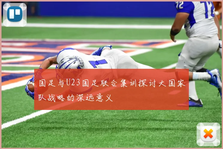 国足与U23国足联合集训探讨大国家队战略的深远意义