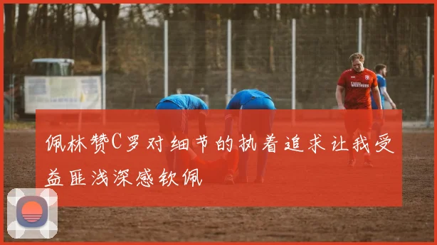 佩林赞C罗对细节的执着追求让我受益匪浅深感钦佩