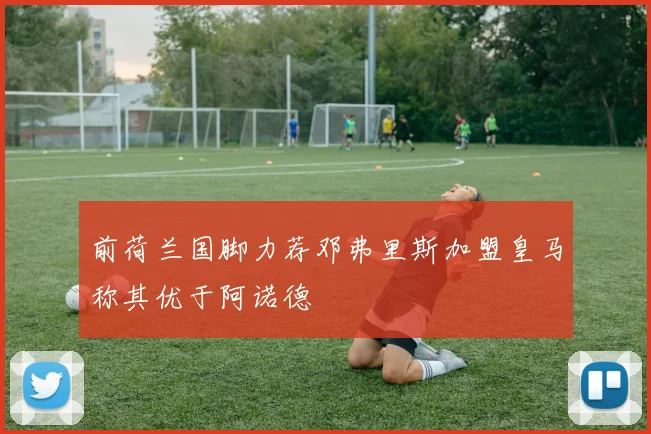 前荷兰国脚力荐邓弗里斯加盟皇马称其优于阿诺德