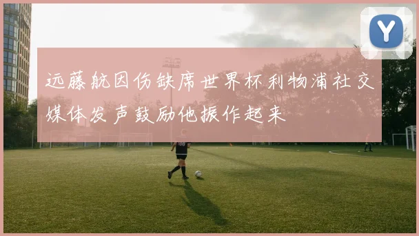 远藤航因伤缺席世界杯利物浦社交媒体发声鼓励他振作起来