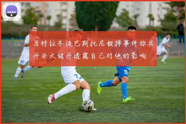 马特拉齐谈巴斯托尼假摔事件称其并非大错并透露自己对他的影响