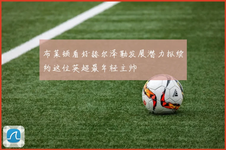 布莱顿看好赫尔泽勒发展潜力拟续约这位英超最年轻主帅