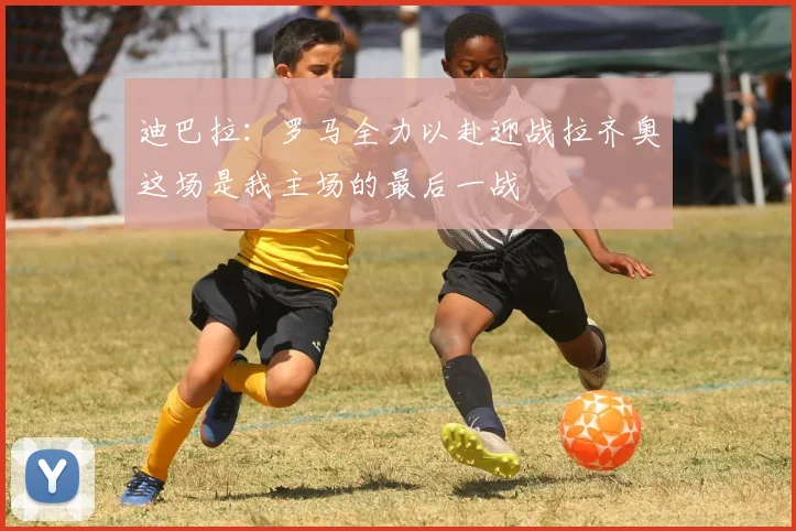 迪巴拉：罗马全力以赴迎战拉齐奥这场是我主场的最后一战