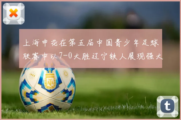 上海申花在第五届中国青少年足球联赛中以7-0大胜辽宁铁人展现强大实力
