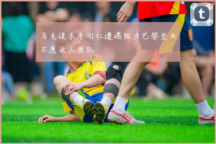 马竞追求李刚仁遭遇阻力巴黎坚决不愿放人离队