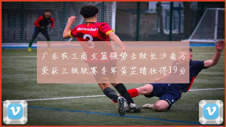 广东农工商女篮强势击败长沙南方荣获三级联赛季军黄芷晴独得19分助力胜利