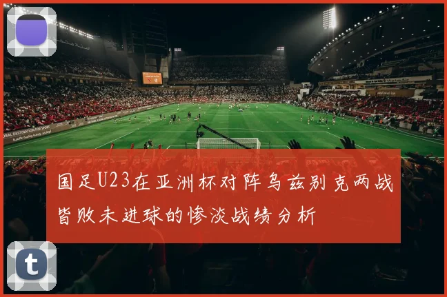 国足U23在亚洲杯对阵乌兹别克两战皆败未进球的惨淡战绩分析