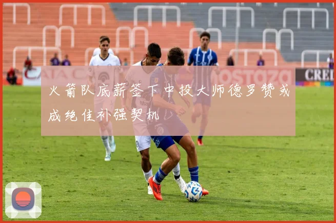 火箭队底薪签下中投大师德罗赞或成绝佳补强契机
