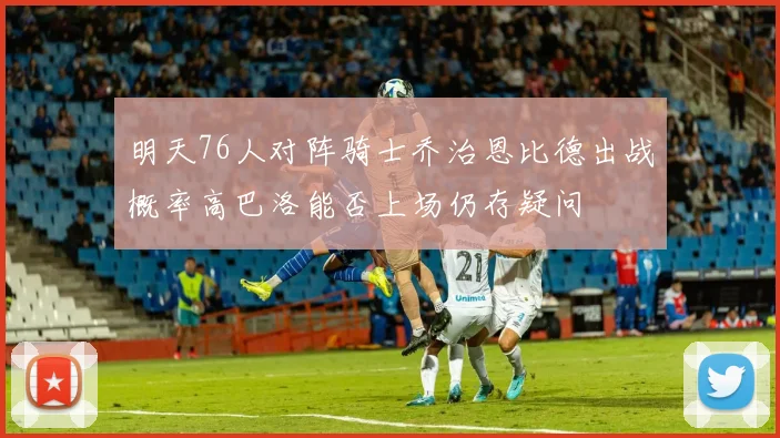 明天76人对阵骑士乔治恩比德出战概率高巴洛能否上场仍存疑问