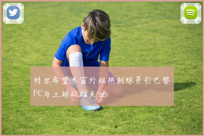 特尔希望冬窗外租热刺球员引巴黎FC与土超双雄关注