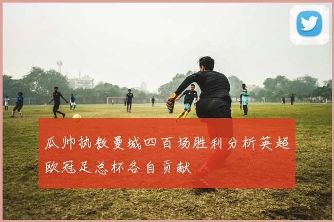 瓜帅执教曼城四百场胜利分析英超欧冠足总杯各自贡献